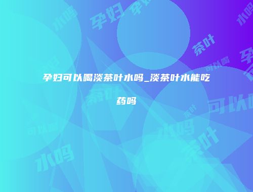 孕妇可以喝淡茶叶水吗_淡茶叶水能吃药吗