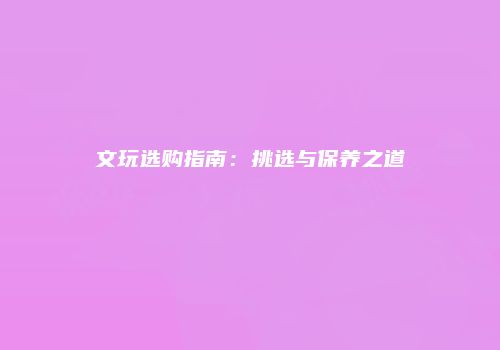 文玩选购指南：挑选与保养之道