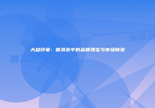 大益印象：普洱茶中的品质瑰宝与市场新宠