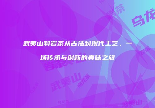 武夷山制岩茶从古法到现代工艺，一场传承与创新的美味之旅
