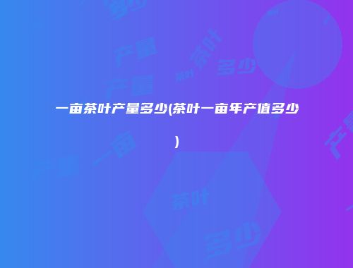 一亩茶叶产量多少(茶叶一亩年产值多少)