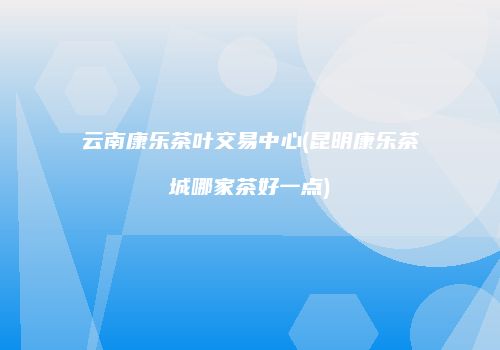 云南康乐茶叶交易中心(昆明康乐茶城哪家茶好一点)