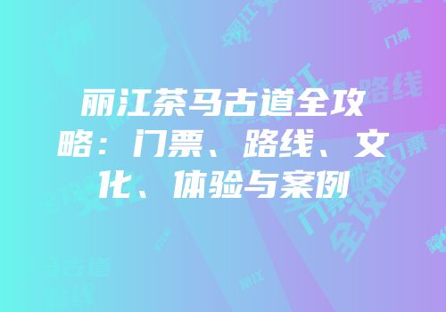 丽江茶马古道全攻略：门票、路线、文化、体验与案例