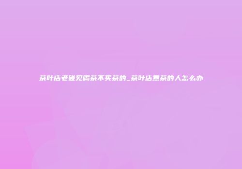 茶叶店老碰见喝茶不买茶的_茶叶店煮茶的人怎么办