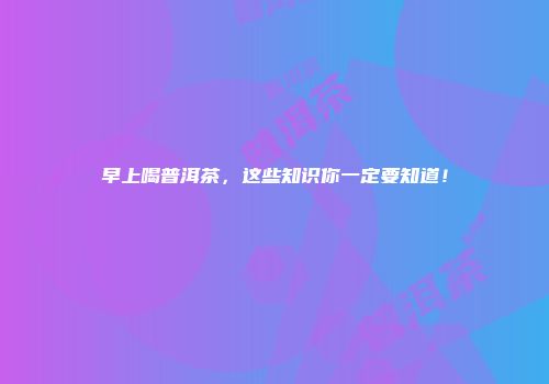 早上喝普洱茶，这些知识你一定要知道！