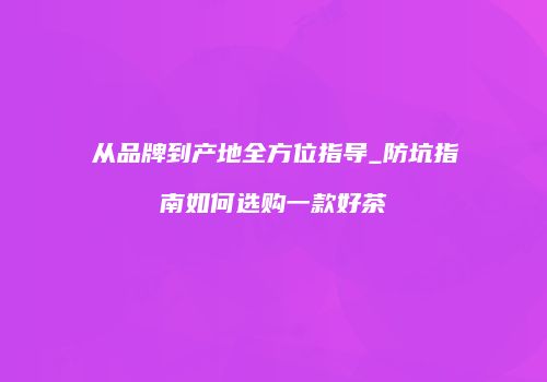从品牌到产地全方位指导_防坑指南如何选购一款好茶