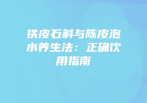 铁皮石斛与陈皮泡水养生法：正确饮用指南