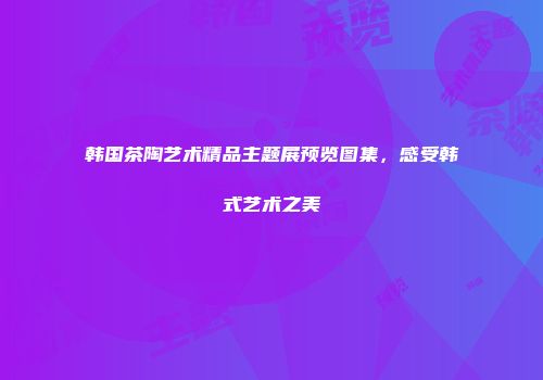 韩国茶陶艺术精品主题展预览图集，感受韩式艺术之美