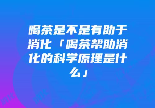 喝茶是不是有助于消化「喝茶帮助消化的科学原理是什么」