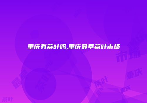 重庆有茶叶吗,重庆最早茶叶市场