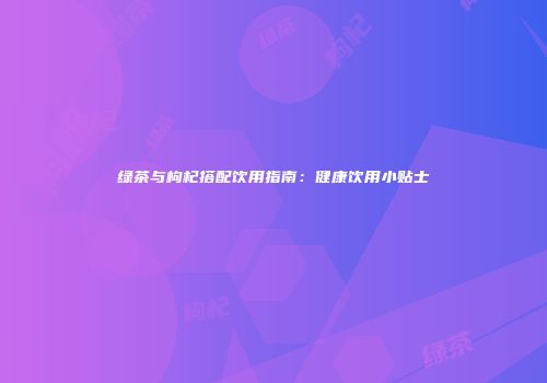 绿茶与枸杞搭配饮用指南：健康饮用小贴士