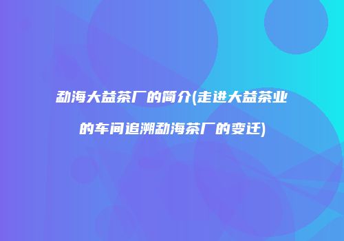 勐海大益茶厂的简介(走进大益茶业的车间追溯勐海茶厂的变迁)