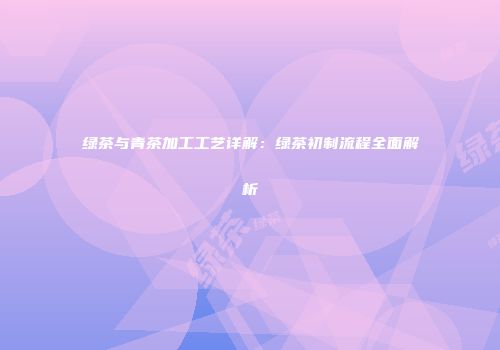 绿茶与青茶加工工艺详解：绿茶初制流程全面解析