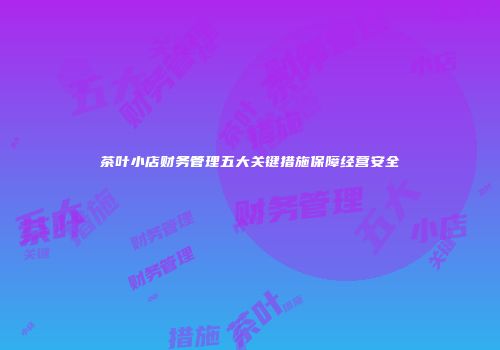茶叶小店财务管理五大关键措施保障经营安全