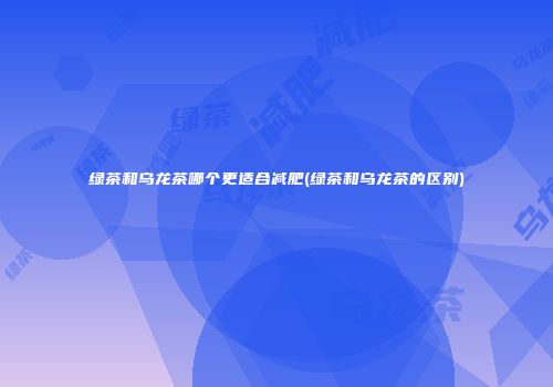 绿茶和乌龙茶哪个更适合减肥(绿茶和乌龙茶的区别)