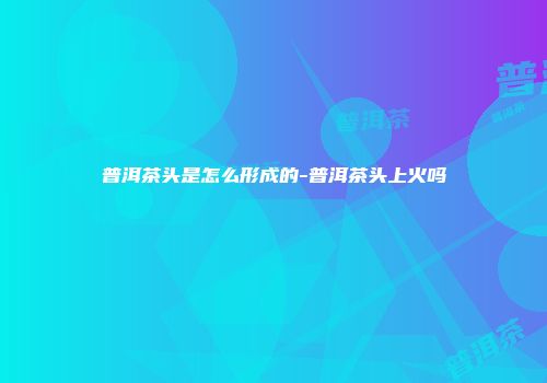 普洱茶头是怎么形成的-普洱茶头上火吗