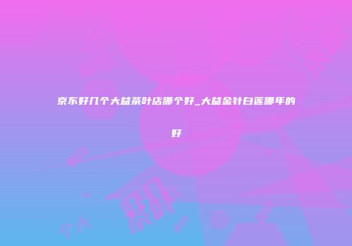 京东好几个大益茶叶店哪个好_大益金针白莲哪年的好