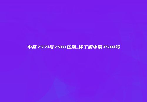 中茶7571与7581区别_你了解中茶7581吗