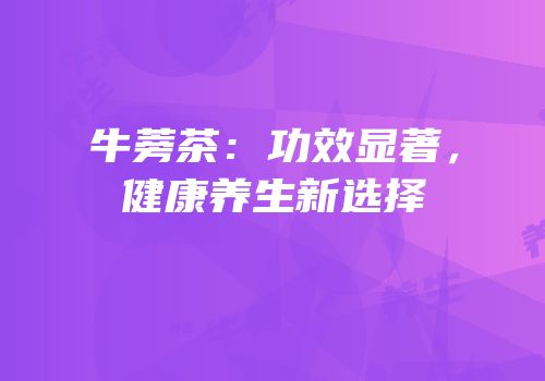 牛蒡茶：功效显著，健康养生新选择