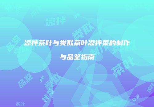 凉拌茶叶与类似茶叶凉拌菜的制作与品鉴指南