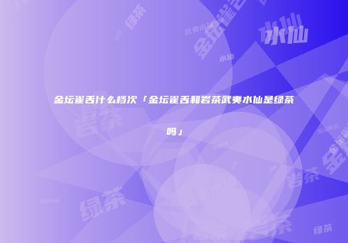 金坛雀舌什么档次「金坛雀舌和岩茶武夷水仙是绿茶吗」