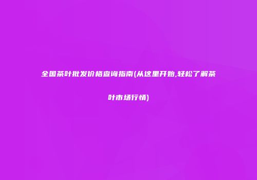 全国茶叶批发价格查询指南(从这里开始,轻松了解茶叶市场行情)