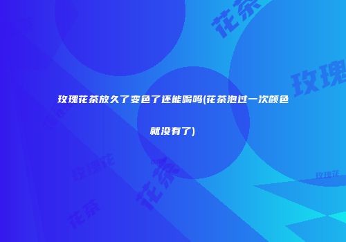 玫瑰花茶放久了变色了还能喝吗(花茶泡过一次颜色就没有了)
