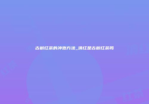 古树红茶的冲泡方法_滇红是古树红茶吗