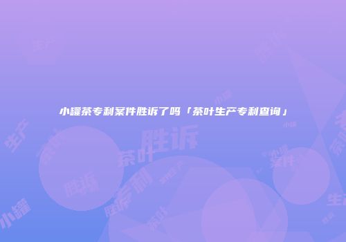 小罐茶专利案件胜诉了吗「茶叶生产专利查询」