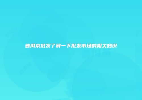 普洱茶批发了解一下批发市场的相关知识