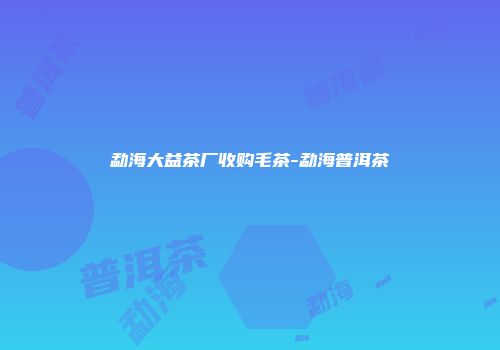 勐海大益茶厂收购毛茶-勐海普洱茶