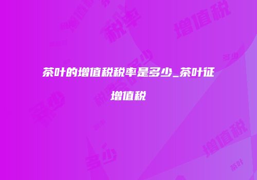 茶叶的增值税税率是多少_茶叶征增值税