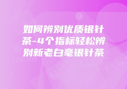 如何辨别优质银针茶-4个指标轻松辨别新老白毫银针茶