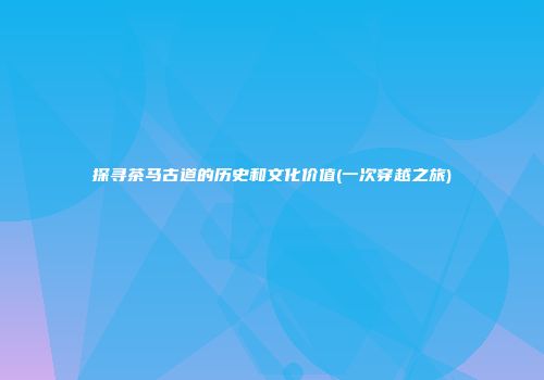 探寻茶马古道的历史和文化价值(一次穿越之旅)
