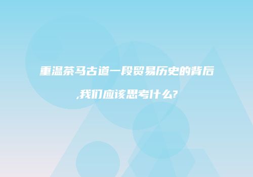重温茶马古道一段贸易历史的背后,我们应该思考什么?