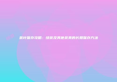 茶叶保存攻略：绿茶及其他茶类的长期保存方法