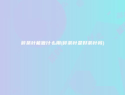 碎茶叶能做什么用(碎茶叶是好茶叶吗)