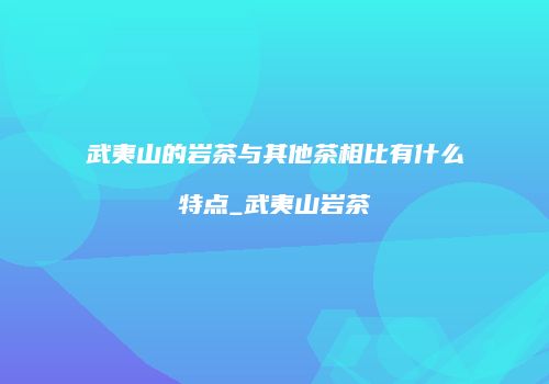 武夷山的岩茶与其他茶相比有什么特点_武夷山岩茶