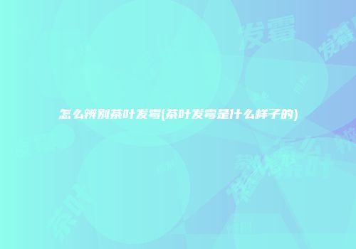 怎么辨别茶叶发霉(茶叶发霉是什么样子的)