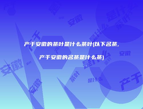产于安徽的茶叶是什么茶叶(以下名茶,产于安徽的名茶是什么茶)