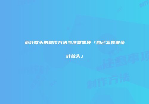 茶叶枕头的制作方法与注意事项「自己怎样做茶叶枕头」