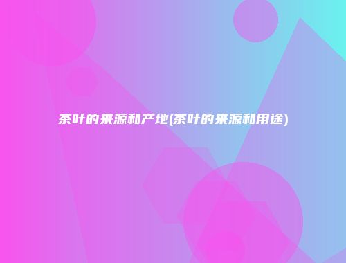 茶叶的来源和产地(茶叶的来源和用途)