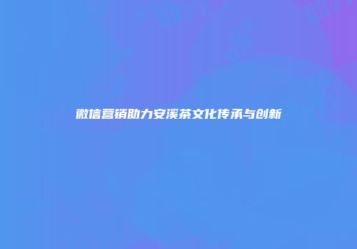 微信营销助力安溪茶文化传承与创新