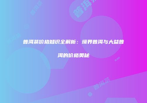 普洱茶价格知识全解析：境界普洱与大益普洱的价格奥秘