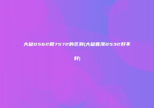 大益0562和7572的区别(大益普洱0532好不好)