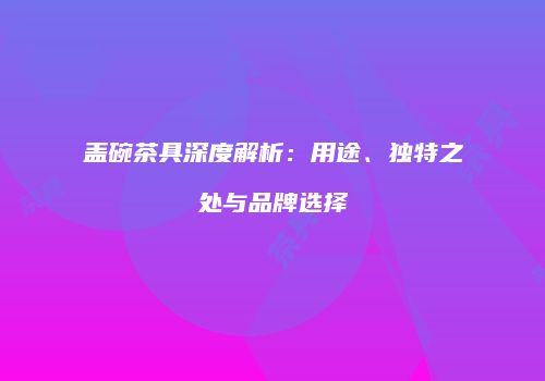 盖碗茶具深度解析：用途、独特之处与品牌选择