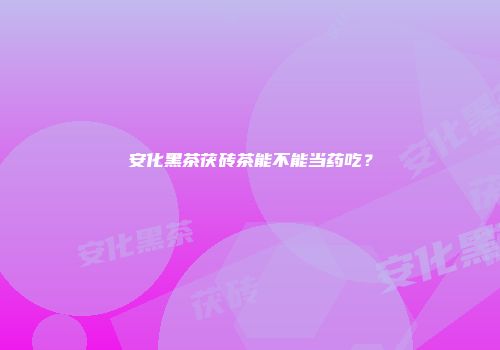 安化黑茶茯砖茶能不能当药吃？
