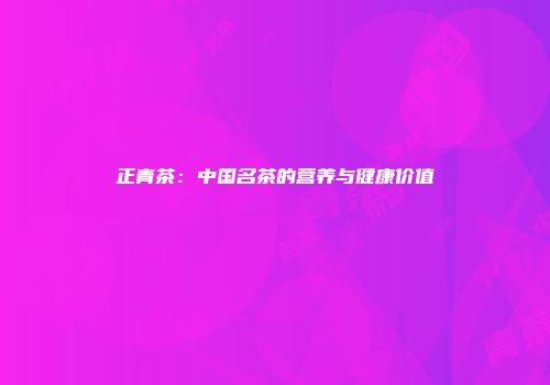 正青茶：中国名茶的营养与健康价值