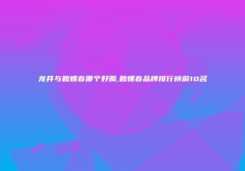 龙井与碧螺春哪个好喝,碧螺春品牌排行榜前10名