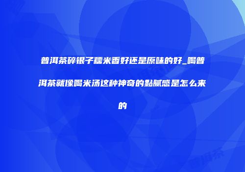 普洱茶碎银子糯米香好还是原味的好_喝普洱茶就像喝米汤这种神奇的黏腻感是怎么来的